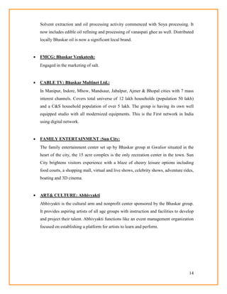 14
Solvent extraction and oil processing activity commenced with Soya processing. It
now includes edible oil refining and processing of vanaspati ghee as well. Distributed
locally Bhaskar oil is now a significant local brand.
 FMCG: Bhaskar Venkatesh:
Engaged in the marketing of salt.
 CABLE TV: Bhaskar Multinet Ltd.:
In Manipur, Indore, Mhow, Mandsaur, Jabalpur, Ajmer & Bhopal cities with 7 mass
interest channels. Covers total universe of 12 lakh households (population 50 lakh)
and a C&S household population of over 5 lakh. The group is having its own well
equipped studio with all modernized equipments. This is the First network in India
using digital network.
 FAMILY ENTERTAINMENT :Sun City:
The family entertainment center set up by Bhaskar group at Gwalior situated in the
heart of the city, the 15 acre complex is the only recreation center in the town. Sun
City brightens visitors experience with a blaze of cheery leisure options including
food courts, a shopping mall, virtual and live shows, celebrity shows, adventure rides,
boating and 3D cinema.
 ART& CULTURE: Abhivyakti
Abhivyakti is the cultural arm and nonprofit center sponsored by the Bhaskar group.
It provides aspiring artists of all age groups with instruction and facilities to develop
and project their talent. Abhivyakti functions like an event management organization
focused on establishing a platform for artists to learn and perform.
 