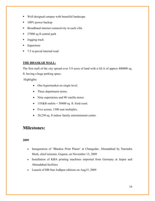 16
 Well designed campus with beautiful landscape
 100% power backup
 Broadband internet connectivity in each villa
 27000 sq ft central park
 Jogging track
 Superstore
 7.5 m paved internal road
THE BHASKAR MALL:
The first mall of the city spread over 5.9 acres of land with a GLA of approx 800000 sq.
ft. having a huge parking space.
Highlights:
 One hypermarket on single level.
 Three department stores.
 Nine superstores and 90 vanilla stores.
 11F&B outlets + 50400 sq. ft. food court.
 Five screen, 1300 seat multiplex.
 20,250 sq. ft indoor family entertainment center.
Milestones:
2009
 Inauguration of ‗Bhaskar Print Planet‘ at Changodar, Ahmadabad by Narendra
Modi, chief minister, Gujarat, on November 13, 2009
 Installation of KBA printing machines imported from Germany at Jaipur and
Ahmadabad facilities
 Launch of DB Star Jodhpur editions on Aug15, 2009
 