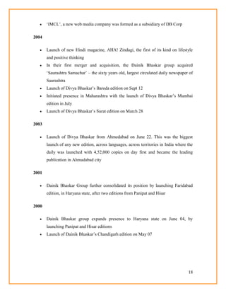 18
 ‗IMCL‘, a new web media company was formed as a subsidiary of DB Corp
2004
 Launch of new Hindi magazine, AHA! Zindagi, the first of its kind on lifestyle
and positive thinking
 In their first merger and acquisition, the Dainik Bhaskar group acquired
‗Saurashtra Samachar‘ – the sixty years old, largest circulated daily newspaper of
Saurashtra
 Launch of Divya Bhaskar‘s Baroda edition on Sept 12
 Initiated presence in Maharashtra with the launch of Divya Bhaskar‘s Mumbai
edition in July
 Launch of Divya Bhaskar‘s Surat edition on March 28
2003
 Launch of Divya Bhaskar from Ahmedabad on June 22. This was the biggest
launch of any new edition, across languages, across territories in India where the
daily was launched with 4,52,000 copies on day first and became the leading
publication in Ahmadabad city
2001
 Dainik Bhaskar Group further consolidated its position by launching Faridabad
edition, in Haryana state, after two editions from Panipat and Hisar
2000
 Dainik Bhaskar group expands presence to Haryana state on June 04, by
launching Panipat and Hisar editions
 Launch of Dainik Bhaskar‘s Chandigarh edition on May 07
 