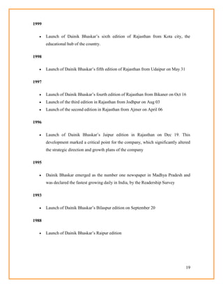 19
1999
 Launch of Dainik Bhaskar‘s sixth edition of Rajasthan from Kota city, the
educational hub of the country.
1998
 Launch of Dainik Bhaskar‘s fifth edition of Rajasthan from Udaipur on May 31
1997
 Launch of Dainik Bhaskar‘s fourth edition of Rajasthan from Bikaner on Oct 16
 Launch of the third edition in Rajasthan from Jodhpur on Aug 03
 Launch of the second edition in Rajasthan from Ajmer on April 06
1996
 Launch of Dainik Bhaskar‘s Jaipur edition in Rajasthan on Dec 19. This
development marked a critical point for the company, which significantly altered
the strategic direction and growth plans of the company
1995
 Dainik Bhaskar emerged as the number one newspaper in Madhya Pradesh and
was declared the fastest growing daily in India, by the Readership Survey
1993
 Launch of Dainik Bhaskar‘s Bilaspur edition on September 20
1988
 Launch of Dainik Bhaskar‘s Raipur edition
 