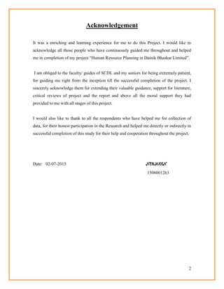 2
Acknowledgement
It was a enriching and learning experience for me to do this Project. I would like to
acknowledge all those people who have continuously guided me throughout and helped
me in completion of my project ―Human Resource Planning in Dainik Bhaskar Limited‖.
I am obliged to the faculty/ guides of SCDL and my seniors for being extremely patient,
for guiding me right from the inception till the successful completion of the project. I
sincerely acknowledge them for extending their valuable guidance, support for literature,
critical reviews of project and the report and above all the moral support they had
provided to me with all stages of this project.
I would also like to thank to all the respondents who have helped me for collection of
data, for their honest participation in the Research and helped me directly or indirectly in
successful completion of this study for their help and cooperation throughout the project.
Date: 02-07-2015 NERMEEN
1308001263
 