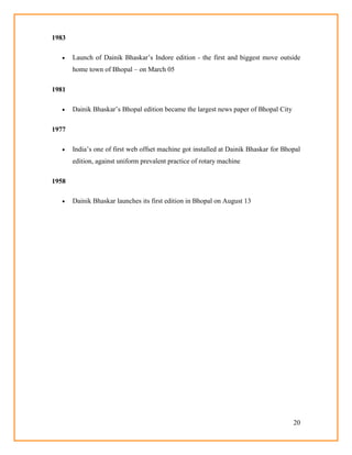 20
1983
 Launch of Dainik Bhaskar‘s Indore edition - the first and biggest move outside
home town of Bhopal – on March 05
1981
 Dainik Bhaskar‘s Bhopal edition became the largest news paper of Bhopal City
1977
 India‘s one of first web offset machine got installed at Dainik Bhaskar for Bhopal
edition, against uniform prevalent practice of rotary machine
1958
 Dainik Bhaskar launches its first edition in Bhopal on August 13
 