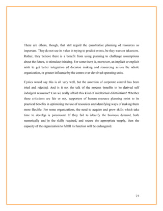 23
There are others, though, that still regard the quantitative planning of resources as
important. They do not see its value in trying to predict events, be they wars or takeovers.
Rather, they believe there is a benefit from using planning to challenge assumptions
about the future, to stimulate thinking. For some there is, moreover, an implicit or explicit
wish to get better integration of decision making and resourcing across the whole
organization, or greater influence by the centre over devolved operating units.
Cynics would say this is all very well, but the assertion of corporate control has been
tried and rejected. And is it not the talk of the process benefits to be derived self
indulgent nonsense? Can we really afford this kind of intellectual dilettantism? Whether
these criticisms are fair or not, supporters of human resource planning point to its
practical benefits in optimizing the use of resources and identifying ways of making them
more flexible. For some organizations, the need to acquire and grow skills which take
time to develop is paramount. If they fail to identify the business demand, both
numerically and in the skills required, and secure the appropriate supply, then the
capacity of the organization to fulfill its function will be endangered.
 