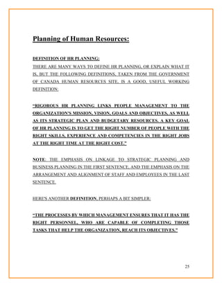 25
Planning of Human Resources:
DEFINITION OF HR PLANNING:
THERE ARE MANY WAYS TO DEFINE HR PLANNING, OR EXPLAIN WHAT IT
IS, BUT THE FOLLOWING DEFINITIONS, TAKEN FROM THE GOVERNMENT
OF CANADA HUMAN RESOURCES SITE, IS A GOOD, USEFUL WORKING
DEFINITION:
“RIGOROUS HR PLANNING LINKS PEOPLE MANAGEMENT TO THE
ORGANIZATION'S MISSION, VISION, GOALS AND OBJECTIVES, AS WELL
AS ITS STRATEGIC PLAN AND BUDGETARY RESOURCES. A KEY GOAL
OF HR PLANNING IS TO GET THE RIGHT NUMBER OF PEOPLE WITH THE
RIGHT SKILLS, EXPERIENCE AND COMPETENCIES IN THE RIGHT JOBS
AT THE RIGHT TIME AT THE RIGHT COST.”
NOTE: THE EMPHASIS ON LINKAGE TO STRATEGIC PLANNING AND
BUSINESS PLANNING IN THE FIRST SENTENCE, AND THE EMPHASIS ON THE
ARRANGEMENT AND ALIGNMENT OF STAFF AND EMPLOYEES IN THE LAST
SENTENCE.
HERE'S ANOTHER DEFINITION, PERHAPS A BIT SIMPLER:
“THE PROCESSES BY WHICH MANAGEMENT ENSURES THAT IT HAS THE
RIGHT PERSONNEL, WHO ARE CAPABLE OF COMPLETING THOSE
TASKS THAT HELP THE ORGANIZATION, REACH ITS OBJECTIVES.”
 