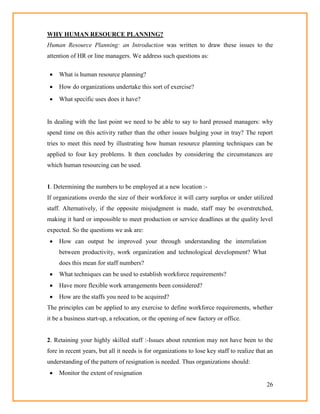 26
WHY HUMAN RESOURCE PLANNING?
Human Resource Planning: an Introduction was written to draw these issues to the
attention of HR or line managers. We address such questions as:
 What is human resource planning?
 How do organizations undertake this sort of exercise?
 What specific uses does it have?
In dealing with the last point we need to be able to say to hard pressed managers: why
spend time on this activity rather than the other issues bulging your in tray? The report
tries to meet this need by illustrating how human resource planning techniques can be
applied to four key problems. It then concludes by considering the circumstances are
which human resourcing can be used.
1. Determining the numbers to be employed at a new location :-
If organizations overdo the size of their workforce it will carry surplus or under utilized
staff. Alternatively, if the opposite misjudgment is made, staff may be overstretched,
making it hard or impossible to meet production or service deadlines at the quality level
expected. So the questions we ask are:
 How can output be improved your through understanding the interrelation
between productivity, work organization and technological development? What
does this mean for staff numbers?
 What techniques can be used to establish workforce requirements?
 Have more flexible work arrangements been considered?
 How are the staffs you need to be acquired?
The principles can be applied to any exercise to define workforce requirements, whether
it be a business start-up, a relocation, or the opening of new factory or office.
2. Retaining your highly skilled staff :-Issues about retention may not have been to the
fore in recent years, but all it needs is for organizations to lose key staff to realize that an
understanding of the pattern of resignation is needed. Thus organizations should:
 Monitor the extent of resignation
 