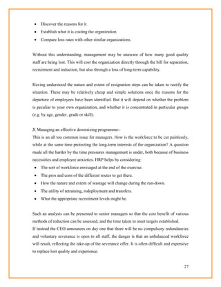 27
 Discover the reasons for it
 Establish what it is costing the organization
 Compare loss rates with other similar organizations.
Without this understanding, management may be unaware of how many good quality
staff are being lost. This will cost the organization directly through the bill for separation,
recruitment and induction, but also through a loss of long-term capability.
Having understood the nature and extent of resignation steps can be taken to rectify the
situation. These may be relatively cheap and simple solutions once the reasons for the
departure of employees have been identified. But it will depend on whether the problem
is peculiar to your own organization, and whether it is concentrated in particular groups
(e.g. by age, gender, grade or skill).
3. Managing an effective downsizing programme:-
This is an all too common issue for managers. How is the workforce to be cut painlessly,
while at the same time protecting the long-term interests of the organization? A question
made all the harder by the time pressures management is under, both because of business
necessities and employee anxieties. HRP helps by considering:
 The sort of workforce envisaged at the end of the exercise.
 The pros and cons of the different routes to get there.
 How the nature and extent of wastage will change during the run-down.
 The utility of retraining, redeployment and transfers.
 What the appropriate recruitment levels might be.
Such an analysis can be presented to senior managers so that the cost benefit of various
methods of reduction can be assessed, and the time taken to meet targets established.
If instead the CEO announces on day one that there will be no compulsory redundancies
and voluntary severance is open to all staff, the danger is that an unbalanced workforce
will result, reflecting the take-up of the severance offer. It is often difficult and expensive
to replace lost quality and experience.
 