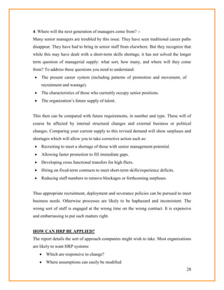 28
4. Where will the next generation of managers come from? :-
Many senior managers are troubled by this issue. They have seen traditional career paths
disappear. They have had to bring in senior staff from elsewhere. But they recognize that
while this may have dealt with a short-term skills shortage, it has not solved the longer
term question of managerial supply: what sort, how many, and where will they come
from? To address these questions you need to understand:
 The present career system (including patterns of promotion and movement, of
recruitment and wastage).
 The characteristics of those who currently occupy senior positions.
 The organization‘s future supply of talent.
This then can be compared with future requirements, in number and type. These will of
course be affected by internal structural changes and external business or political
changes. Comparing your current supply to this revised demand will show surpluses and
shortages which will allow you to take corrective action such as:
 Recruiting to meet a shortage of those with senior management potential.
 Allowing faster promotion to fill immediate gaps.
 Developing cross functional transfers for high fliers.
 Hiring on fixed-term contracts to meet short-term skills/experience deficits.
 Reducing staff numbers to remove blockages or forthcoming surpluses.
Thus appropriate recruitment, deployment and severance policies can be pursued to meet
business needs. Otherwise processes are likely to be haphazard and inconsistent. The
wrong sort of staff is engaged at the wrong time on the wrong contract. It is expensive
and embarrassing to put such matters right.
HOW CAN HRP BE APPLIED?
The report details the sort of approach companies might wish to take. Most organizations
are likely to want HRP systems:
 Which are responsive to change?
 Where assumptions can easily be modified
 