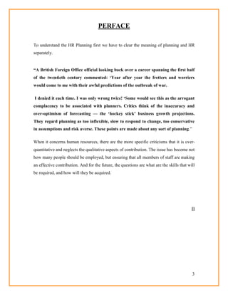 3
PERFACE
To understand the HR Planning first we have to clear the meaning of planning and HR
separately.
“A British Foreign Office official looking back over a career spanning the first half
of the twentieth century commented: „Year after year the fretters and worriers
would come to me with their awful predictions of the outbreak of war.
I denied it each time. I was only wrong twice! „Some would see this as the arrogant
complacency to be associated with planners. Critics think of the inaccuracy and
over-optimism of forecasting — the „hockey stick‟ business growth projections.
They regard planning as too inflexible, slow to respond to change, too conservative
in assumptions and risk averse. These points are made about any sort of planning.‖
When it concerns human resources, there are the more specific criticisms that it is over-
quantitative and neglects the qualitative aspects of contribution. The issue has become not
how many people should be employed, but ensuring that all members of staff are making
an effective contribution. And for the future, the questions are what are the skills that will
be required, and how will they be acquired.
[]
 