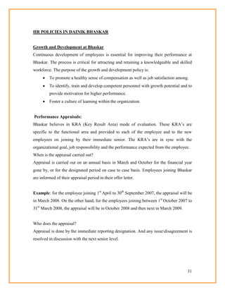31
HR POLICIES IN DAINIK BHASKAR
Growth and Development at Bhaskar
Continuous development of employees is essential for improving their performance at
Bhaskar. The process is critical for attracting and retaining a knowledgeable and skilled
workforce. The purpose of the growth and development policy is:
 To promote a healthy sense of compensation as well as job satisfaction among.
 To identify, train and develop competent personnel with growth potential and to
provide motivation for higher performance.
 Foster a culture of learning within the organization.
Performance Appraisals:
Bhaskar believes in KRA (Key Result Area) mode of evaluation. These KRA‘s are
specific to the functional area and provided to each of the employee and to the new
employees on joining by their immediate senior. The KRA‘s are in sync with the
organizational goal, job responsibility and the performance expected from the employee.
When is the appraisal carried out?
Appraisal is carried out on an annual basis in March and October for the financial year
gone by, or for the designated period on case to case basis. Employees joining Bhaskar
are informed of their appraisal period in their offer letter.
Example: for the employee joining 1st
April to 30th
September 2007, the appraisal will be
in March 2008. On the other hand, for the employees joining between 1st
October 2007 to
31st
March 2008, the appraisal will be in October 2008 and then next in March 2009.
Who does the appraisal?
Appraisal is done by the immediate reporting designation. And any issuedisagreement is
resolved in discussion with the next senior level.
 
