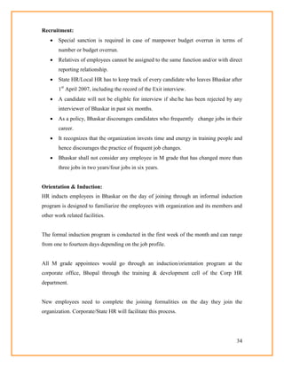 34
Recruitment:
 Special sanction is required in case of manpower budget overrun in terms of
number or budget overrun.
 Relatives of employees cannot be assigned to the same function and/or with direct
reporting relationship.
 State HR/Local HR has to keep track of every candidate who leaves Bhaskar after
1st
April 2007, including the record of the Exit interview.
 A candidate will not be eligible for interview if she/he has been rejected by any
interviewer of Bhaskar in past six months.
 As a policy, Bhaskar discourages candidates who frequently change jobs in their
career.
 It recognizes that the organization invests time and energy in training people and
hence discourages the practice of frequent job changes.
 Bhaskar shall not consider any employee in M grade that has changed more than
three jobs in two years/four jobs in six years.
Orientation & Induction:
HR inducts employees in Bhaskar on the day of joining through an informal induction
program is designed to familiarize the employees with organization and its members and
other work related facilities.
The formal induction program is conducted in the first week of the month and can range
from one to fourteen days depending on the job profile.
All M grade appointees would go through an induction/orientation program at the
corporate office, Bhopal through the training & development cell of the Corp HR
department.
New employees need to complete the joining formalities on the day they join the
organization. Corporate/State HR will facilitate this process.
 