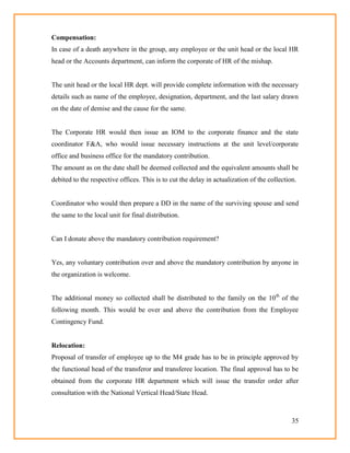 35
Compensation:
In case of a death anywhere in the group, any employee or the unit head or the local HR
head or the Accounts department, can inform the corporate of HR of the mishap.
The unit head or the local HR dept. will provide complete information with the necessary
details such as name of the employee, designation, department, and the last salary drawn
on the date of demise and the cause for the same.
The Corporate HR would then issue an IOM to the corporate finance and the state
coordinator F&A, who would issue necessary instructions at the unit level/corporate
office and business office for the mandatory contribution.
The amount as on the date shall be deemed collected and the equivalent amounts shall be
debited to the respective offices. This is to cut the delay in actualization of the collection.
Coordinator who would then prepare a DD in the name of the surviving spouse and send
the same to the local unit for final distribution.
Can I donate above the mandatory contribution requirement?
Yes, any voluntary contribution over and above the mandatory contribution by anyone in
the organization is welcome.
The additional money so collected shall be distributed to the family on the 10th
of the
following month. This would be over and above the contribution from the Employee
Contingency Fund.
Relocation:
Proposal of transfer of employee up to the M4 grade has to be in principle approved by
the functional head of the transferor and transferee location. The final approval has to be
obtained from the corporate HR department which will issue the transfer order after
consultation with the National Vertical Head/State Head.
 