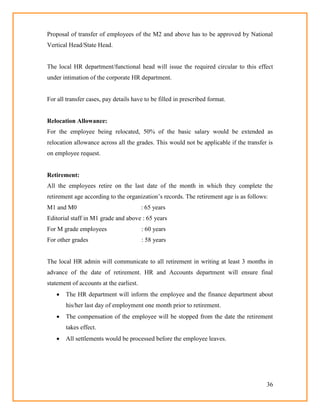 36
Proposal of transfer of employees of the M2 and above has to be approved by National
Vertical Head/State Head.
The local HR department/functional head will issue the required circular to this effect
under intimation of the corporate HR department.
For all transfer cases, pay details have to be filled in prescribed format.
Relocation Allowance:
For the employee being relocated, 50% of the basic salary would be extended as
relocation allowance across all the grades. This would not be applicable if the transfer is
on employee request.
Retirement:
All the employees retire on the last date of the month in which they complete the
retirement age according to the organization‘s records. The retirement age is as follows:
M1 and M0 : 65 years
Editorial staff in M1 grade and above : 65 years
For M grade employees : 60 years
For other grades : 58 years
The local HR admin will communicate to all retirement in writing at least 3 months in
advance of the date of retirement. HR and Accounts department will ensure final
statement of accounts at the earliest.
 The HR department will inform the employee and the finance department about
his/her last day of employment one month prior to retirement.
 The compensation of the employee will be stopped from the date the retirement
takes effect.
 All settlements would be processed before the employee leaves.
 