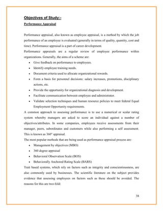 38
Objectives of Study:-
Performance Appraisal
Performance appraisal, also known as employee appraisal, is a method by which the job
performance of an employee is evaluated (generally in terms of quality, quantity, cost and
time). Performance appraisal is a part of career development.
Performance appraisals are a regular review of employee performance within
organizations. Generally, the aims of a scheme are:
 Give feedback on performance to employees.
 Identify employee training needs.
 Document criteria used to allocate organizational rewards.
 Form a basis for personnel decisions: salary increases, promotions, disciplinary
actions, etc.
 Provide the opportunity for organizational diagnosis and development.
 Facilitate communication between employee and administrator.
 Validate selection techniques and human resource policies to meet federal Equal
Employment Opportunity requirements.
A common approach to assessing performance is to use a numerical or scalar rating
system whereby managers are asked to score an individual against a number of
objectives/attributes. In some companies, employees receive assessments from their
manager, peers, subordinates and customers while also performing a self assessment.
This is known as 360° appraisal.
The most popular methods that are being used as performance appraisal process are:
 Management by objectives (MBO)
 360 degree appraisal
 Behavioral Observation Scale (BOS)
 Behaviorally Anchored Rating Scale (BARS)
Trait based systems, which rely on factors such as integrity and conscientiousness, are
also commonly used by businesses. The scientific literature on the subject provides
evidence that assessing employees on factors such as these should be avoided. The
reasons for this are two-fold:
 