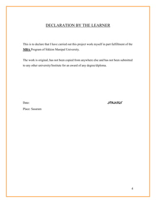 4
DECLARATION BY THE LEARNER
This is to declare that I have carried out this project work myself in part fulfillment of the
MBA Program of Sikkim Manipal University.
The work is original, has not been copied from anywhere else and has not been submitted
to any other university/Institute for an award of any degree/diploma.
Date: NERMEEN
Place: Sasaram
 