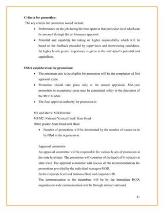41
Criteria for promotion:
The key criteria for promotion would include:
 Performance on the job during the time spent in that particular level which can
be assessed through the performance appraisal.
 Potential and capability for taking on higher responsibility which will be
based on the feedback provided by supervisors and interviewing candidates.
At higher levels greater importance is given to the individual‘s potential and
capabilities.
Other consideration for promotion:
 The minimum stay to be eligible for promotion will be the completion of first
appraisal cycle.
 Promotion should take place only at the annual appraisals. Mid-year
promotion in exceptional cases may be considered solely at the discretion of
the MD/Director.
 The final approval authority for promotion is
M1 and above: MD/Director
M3/M2: National Vertical Head/ State Head
Other grades: State Head/unit Head
 Number of promotions will be determined by the number of vacancies to
be filled in the organization.
Appraisal committee
An appraisal committee will be responsible for various levels of promotion at
the state level/unit. The committee will comprise of the heads of 6 verticals at
state level. The appraisal committee will discuss all the recommendations for
promotions provided by the individual managers/HOD.
At the corporate level and business Head and corporate HR.
The communication to the incumbent will be by the immediate HOD;
organization wide communication will be through intranet/samvaad.
 