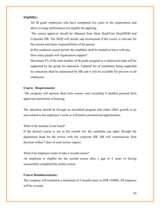 43
Eligibility:
All M grade employees who have completed two years in the organisation and
above average performance are eligible for applying.
The course approval should be obtained from State Head/Unit Head/HOD and
Corporate HR. The HOD will decide and recommend if the course is relevant for
the current and future responsibilities of the person.
In this academic course period, the candidate shall be treated on leave with pay.
How many people will organization support?
Maximum 5% of the total number of M grade assigned to a station/unit/state will be
supported by the group for education .Updated list of candidates being supported
for education shall be maintained by HR and it will be available for preview to all
employees.
Course Requirements:
The company will sponsor short term courses (not exceeding 4 months) pursued form
approved institutions of learning.
The education should be through an accredited program that either offers growth in an
area related to the employee‘s work or will lead to promotional opportunities.
What if the institute is not listed?
If the desired course is not in the current list, the candidate can apply through the
department head for the review with the corporate HR. HR will communicate final
decision within 7 days of such review request.
What if an employee wants to take a second course?
An employee is eligible for the second course after a gap of 2 years of having
successfully completed the earlier course.
Course Reimbursements:
The company will reimburse a maximum of 3 months basic or INR 150000. All expenses
will be covered.
 
