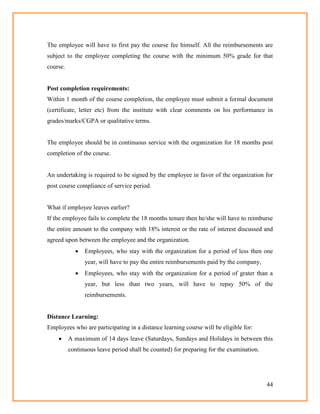 44
The employee will have to first pay the course fee himself. All the reimbursements are
subject to the employee completing the course with the minimum 50% grade for that
course.
Post completion requirements:
Within 1 month of the course completion, the employee must submit a formal document
(certificate, letter etc) from the institute with clear comments on his performance in
grades/marks/CGPA or qualitative terms.
The employee should be in continuous service with the organization for 18 months post
completion of the course.
An undertaking is required to be signed by the employee in favor of the organization for
post course compliance of service period.
What if employee leaves earlier?
If the employee fails to complete the 18 months tenure then he/she will have to reimburse
the entire amount to the company with 18% interest or the rate of interest discussed and
agreed upon between the employee and the organization.
 Employees, who stay with the organization for a period of less then one
year, will have to pay the entire reimbursements paid by the company,
 Employees, who stay with the organization for a period of grater than a
year, but less than two years, will have to repay 50% of the
reimbursements.
Distance Learning:
Employees who are participating in a distance learning course will be eligible for:
 A maximum of 14 days leave (Saturdays, Sundays and Holidays in between this
continuous leave period shall be counted) for preparing for the examination.
 