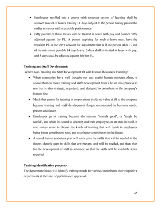 45
 Employees enrolled into a course with semester system of learning shall be
allowed two set of leaves totaling 14 days subject to the person having passed the
earlier semester with acceptable performance.
 Fifty percent of these leaves will be treated as leave with pay and balance 50%
adjusted against the PL. A person applying for such a leave must have the
requisite PL in the leave account for adjustment that is if the person takes 10 out
of the maximum possible 14 days leave. 5 days shall be treated as leave with pay,
and 5 days shall be adjusted against his/her PL.
Training and Staff Development:
Where does Training and Staff Development fit with Human Resources Planning?
 When companies have well thought out and useful human resource plans, it
allows them to move training and staff development from a hit or miss process to
one that is also strategic, organized, and designed to contribute to the company's
bottom line.
 Much that passes for training in corporations yields no value at all to the company
because training and staff development dangle unconnected to business needs,
present and future.
 Employees go to training because the seminar "sounds good", or "might be
useful", and while it's sound to develop and train employees as an ends in itself, it
also makes sense to choose the kinds of training that will result in employees
being better contributors now, and also better contributors in the future.
 A sound human resources plan will anticipate the skills that will be needed in the
future, identify gaps in skills that are present, and will be needed, and then plan
for the development of staff in advance, so that the skills will be available when
required.
Training identification process:-
The department heads will identify training needs for various incumbents their respective
departments at the time of performance appraisal.
 