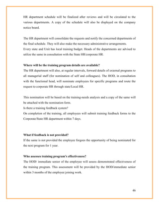 46
HR department schedule will be finalized after reviews and will be circulated to the
various departments. A copy of the schedule will also be displayed on the company
notice board.
The HR department will consolidate the requests and notify the concerned departments of
the final schedule. They will also make the necessary administrative arrangements.
Every state and Unit has local training budget. Heads of the departments are advised to
utilize the same in consultation with the State HR/corporate HR.
Where will be the training program details are available?
The HR department will also, at regular intervals, forward details of external programs to
all managerial staff (for nomination of self and colleagues). The HOD, in consultation
with the functional head, will nominate employees for specific programs and route the
request to corporate HR through state/Local HR.
This nomination will be based on the training-needs analysis and a copy of the same will
be attached with the nomination form.
Is there a training feedback system?
On completion of the training, all employees will submit training feedback forms to the
Corporate/State HR department within 7 days.
What if feedback is not provided?
If the same is not provided the employee forgoes the opportunity of being nominated for
the next program for 1 year.
Who assesses training program‟s effectiveness?
The HOD/ immediate senior of the employee will assess demonstrated effectiveness of
the training program. This assessment will be provided by the HOD/immediate senior
within 3 months of the employee joining work.
 