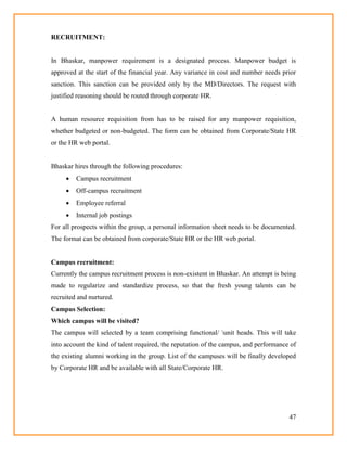 47
RECRUITMENT:
In Bhaskar, manpower requirement is a designated process. Manpower budget is
approved at the start of the financial year. Any variance in cost and number needs prior
sanction. This sanction can be provided only by the MD/Directors. The request with
justified reasoning should be routed through corporate HR.
A human resource requisition from has to be raised for any manpower requisition,
whether budgeted or non-budgeted. The form can be obtained from Corporate/State HR
or the HR web portal.
Bhaskar hires through the following procedures:
 Campus recruitment
 Off-campus recruitment
 Employee referral
 Internal job postings
For all prospects within the group, a personal information sheet needs to be documented.
The format can be obtained from corporate/State HR or the HR web portal.
Campus recruitment:
Currently the campus recruitment process is non-existent in Bhaskar. An attempt is being
made to regularize and standardize process, so that the fresh young talents can be
recruited and nurtured.
Campus Selection:
Which campus will be visited?
The campus will selected by a team comprising functional/ unit heads. This will take
into account the kind of talent required, the reputation of the campus, and performance of
the existing alumni working in the group. List of the campuses will be finally developed
by Corporate HR and be available with all State/Corporate HR.
 