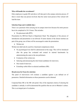 48
Who will handle the recruitment?
Only employees in grade M2 and above will take part in the campus selection process. If
there is more than one person involved, than the senior most person of the vertical will
lead the team.
Selection Steps and Available time :
Time is at a premium when carrying out on campus interviews because the entire process
has to be completed in 10-11 hours. This includes:
 Pre-placement talk (PPT)
Presentation by HR/Unit Head or Department Head. The delegation of the process of
introduction and presentation is not allowed. If senior alumni of the chosen institute are
part of the group, one of them will be encouraged to make the presentation.
 Written test
Written test shall only be used for a functional competencies check.
 No psychological test shall be administered at this stage. This will be introduced
after the group has evaluated and created its internal benchmarks by
administrating the same to the star performers.
 Evaluation of the written test.
 Selecting and announcing the short listed candidates for interviews.
 One round of interview.
 Extending verbal offers to selected candidates (HR).
Broad areas for Focus for selection:
The panel of interviewers will evaluate a candidate against a pre defined set of
parameters. Detailed information on these parameters can be obtained.
Corporate/State HR or the HR web portal. One of the important criteria of selecting the
candidate is attitude; it will be determined the qualities that are core to Bhaskar‘s culture.
This is an integral part of evaluation.
 