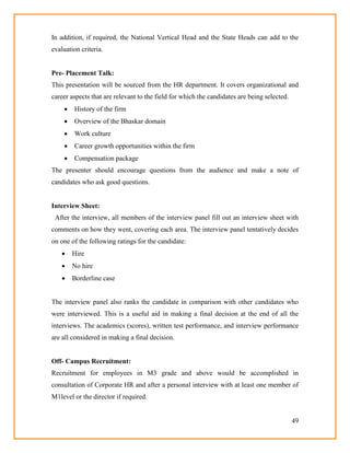 49
In addition, if required, the National Vertical Head and the State Heads can add to the
evaluation criteria.
Pre- Placement Talk:
This presentation will be sourced from the HR department. It covers organizational and
career aspects that are relevant to the field for which the candidates are being selected.
 History of the firm
 Overview of the Bhaskar domain
 Work culture
 Career growth opportunities within the firm
 Compensation package
The presenter should encourage questions from the audience and make a note of
candidates who ask good questions.
Interview Sheet:
After the interview, all members of the interview panel fill out an interview sheet with
comments on how they went, covering each area. The interview panel tentatively decides
on one of the following ratings for the candidate:
 Hire
 No hire
 Borderline case
The interview panel also ranks the candidate in comparison with other candidates who
were interviewed. This is a useful aid in making a final decision at the end of all the
interviews. The academics (scores), written test performance, and interview performance
are all considered in making a final decision.
Off- Campus Recruitment:
Recruitment for employees in M3 grade and above would be accomplished in
consultation of Corporate HR and after a personal interview with at least one member of
M1level or the director if required.
 