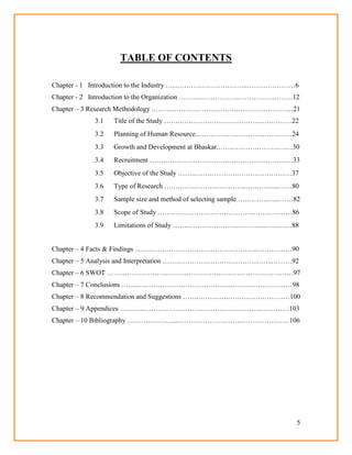 5
TABLE OF CONTENTS
Chapter - 1 Introduction to the Industry …………….………………..…………………6
Chapter - 2 Introduction to the Organization ……….…………….……………………12
Chapter – 3 Research Methodology .……………………………….……………………21
3.1 Title of the Study …….………………….………………………22
3.2 Planning of Human Resource….……………………...…………24
3.3 Growth and Development at Bhaskar.…….……………….….…30
3.4 Recruitment …….……………………….….……………………33
3.5 Objective of the Study …….……………….……………………37
3.6 Type of Research …….………………………..…………...……80
3.7 Sample size and method of selecting sample ………….…...……82
3.8 Scope of Study …….…………………………….………………86
3.9 Limitations of Study …….………………….………....…...……88
Chapter – 4 Facts & Findings …….………………………………………..……………90
Chapter – 5 Analysis and Interpretation …….…………………………………..………92
Chapter – 6 SWOT …….……………….…………………………….…………….……97
Chapter – 7 Conclusions …….…………………………………..………………………98
Chapter – 8 Recommendation and Suggestions …….………….………………………100
Chapter – 9 Appendices ….…….………… ……………………….………..…………103
Chapter – 10 Bibliography ……….….……...……………………….…………………106
 