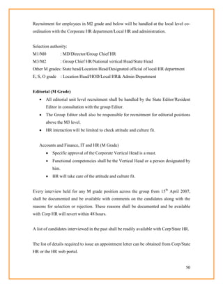 50
Recruitment for employees in M2 grade and below will be handled at the local level co-
ordination with the Corporate HR department/Local HR and administration.
Selection authority:
M1/M0 : MD/Director/Group Chief HR
M3/M2 : Group Chief HR/National vertical Head/State Head
Other M grades: State head/Location Head/Designated official of local HR department
E, S, O grade : Location Head/HOD/Local HR& Admin Department
Editorial (M Grade)
 All editorial unit level recruitment shall be handled by the State Editor/Resident
Editor in consultation with the group Editor.
 The Group Editor shall also be responsible for recruitment for editorial positions
above the M3 level.
 HR interaction will be limited to check attitude and culture fit.
Accounts and Finance, IT and HR (M Grade)
 Specific approval of the Corporate Vertical Head is a must.
 Functional competencies shall be the Vertical Head or a person designated by
him.
 HR will take care of the attitude and culture fit.
Every interview held for any M grade position across the group from 15th
April 2007,
shall be documented and be available with comments on the candidates along with the
reasons for selection or rejection. These reasons shall be documented and be available
with Corp HR will revert within 48 hours.
A list of candidates interviewed in the past shall be readily available with Corp/State HR.
The list of details required to issue an appointment letter can be obtained from Corp/State
HR or the HR web portal.
 
