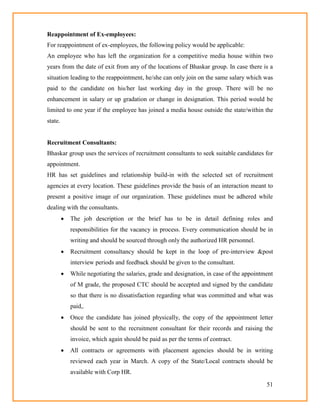 51
Reappointment of Ex-employees:
For reappointment of ex-employees, the following policy would be applicable:
An employee who has left the organization for a competitive media house within two
years from the date of exit from any of the locations of Bhaskar group. In case there is a
situation leading to the reappointment, he/she can only join on the same salary which was
paid to the candidate on his/her last working day in the group. There will be no
enhancement in salary or up gradation or change in designation. This period would be
limited to one year if the employee has joined a media house outside the state/within the
state.
Recruitment Consultants:
Bhaskar group uses the services of recruitment consultants to seek suitable candidates for
appointment.
HR has set guidelines and relationship build-in with the selected set of recruitment
agencies at every location. These guidelines provide the basis of an interaction meant to
present a positive image of our organization. These guidelines must be adhered while
dealing with the consultants.
 The job description or the brief has to be in detail defining roles and
responsibilities for the vacancy in process. Every communication should be in
writing and should be sourced through only the authorized HR personnel.
 Recruitment consultancy should be kept in the loop of pre-interview &post
interview periods and feedback should be given to the consultant.
 While negotiating the salaries, grade and designation, in case of the appointment
of M grade, the proposed CTC should be accepted and signed by the candidate
so that there is no dissatisfaction regarding what was committed and what was
paid,.
 Once the candidate has joined physically, the copy of the appointment letter
should be sent to the recruitment consultant for their records and raising the
invoice, which again should be paid as per the terms of contract.
 All contracts or agreements with placement agencies should be in writing
reviewed each year in March. A copy of the State/Local contracts should be
available with Corp HR.
 