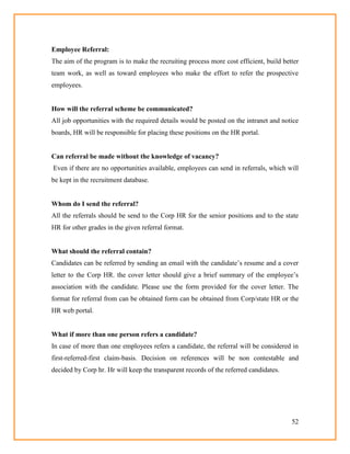 52
Employee Referral:
The aim of the program is to make the recruiting process more cost efficient, build better
team work, as well as toward employees who make the effort to refer the prospective
employees.
How will the referral scheme be communicated?
All job opportunities with the required details would be posted on the intranet and notice
boards, HR will be responsible for placing these positions on the HR portal.
Can referral be made without the knowledge of vacancy?
Even if there are no opportunities available, employees can send in referrals, which will
be kept in the recruitment database.
Whom do I send the referral?
All the referrals should be send to the Corp HR for the senior positions and to the state
HR for other grades in the given referral format.
What should the referral contain?
Candidates can be referred by sending an email with the candidate‘s resume and a cover
letter to the Corp HR. the cover letter should give a brief summary of the employee‘s
association with the candidate. Please use the form provided for the cover letter. The
format for referral from can be obtained form can be obtained from Corp/state HR or the
HR web portal.
What if more than one person refers a candidate?
In case of more than one employees refers a candidate, the referral will be considered in
first-referred-first claim-basis. Decision on references will be non contestable and
decided by Corp hr. Hr will keep the transparent records of the referred candidates.
 