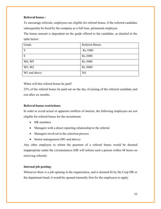 53
Referral bonus :
To encourage referrals, employees are eligible for referral bonus, if the referred candidate
subsequently be hired by the company as a full time, permanent employee.
The bonus amount is dependent on the grade offered to the candidate, as detailed in the
table below:
Grade Referral Bonus
S Rs.1000
E Rs.2000
M4, M5 Rs.3000
M3, M2 Rs.5000
M1 and above Nil
When will this referral bonus be paid?
25% of the referral bonus be paid out on the day of joining of the referred candidate and
rest after six months.
Referral bonus restrictions:
In order to avoid actual or apparent conflicts of interest, the following employees are not
eligible for referral bonus for the recruitment:
 HR members
 Managers with a direct reporting relationship to the referral.
 Managers involved in the selection process.
 Senior management (M1 and above)
Any other employee to whom the payment of a referral bonus would be deemed
inappropriate under the circumstances (HR will inform such a person within 48 hours on
receiving referral).
Internal job posting:
Whenever there is a job opening in the organization, and is deemed fit by the Corp HR or
the department head, it would be opened internally first for the employees to apply.
 