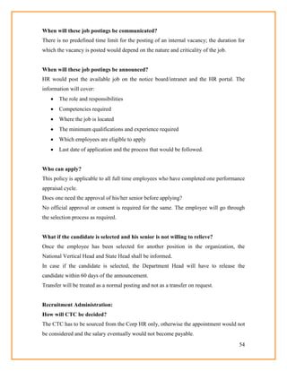 54
When will these job postings be communicated?
There is no predefined time limit for the posting of an internal vacancy; the duration for
which the vacancy is posted would depend on the nature and criticality of the job.
When will these job postings be announced?
HR would post the available job on the notice board/intranet and the HR portal. The
information will cover:
 The role and responsibilities
 Competencies required
 Where the job is located
 The minimum qualifications and experience required
 Which employees are eligible to apply
 Last date of application and the process that would be followed.
Who can apply?
This policy is applicable to all full time employees who have completed one performance
appraisal cycle.
Does one need the approval of his/her senior before applying?
No official approval or consent is required for the same. The employee will go through
the selection process as required.
What if the candidate is selected and his senior is not willing to relieve?
Once the employee has been selected for another position in the organization, the
National Vertical Head and State Head shall be informed.
In case if the candidate is selected, the Department Head will have to release the
candidate within 60 days of the announcement.
Transfer will be treated as a normal posting and not as a transfer on request.
Recruitment Administration:
How will CTC be decided?
The CTC has to be sourced from the Corp HR only, otherwise the appointment would not
be considered and the salary eventually would not become payable.
 