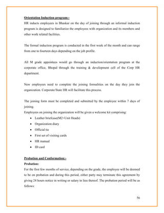 56
Orientation Induction program:-
HR inducts employees in Bhaskar on the day of joining through an informal induction
program is designed to familiarize the employees with organization and its members and
other work related facilities.
The formal induction program is conducted in the first week of the month and can range
from one to fourteen days depending on the job profile.
All M grade appointees would go through an induction/orientation program at the
corporate office, Bhopal through the training & development cell of the Corp HR
department.
New employees need to complete the joining formalities on the day they join the
organization. Corporate/State HR will facilitate this process.
The joining form must be completed and submitted by the employee within 7 days of
joining.
Employees on joining the organization will be given a welcome kit comprising:
 Leather briefcase(M2+Unit Heads)
 Organization diary
 Official tie
 First set of visiting cards
 HR manual
 ID card
Probation and Conformation:-
Probation:
For the first few months of service, depending on the grade, the employee will be deemed
to be on probation and during this period, either party may terminate this agreement by
giving 24 hours notice in writing or salary in lieu thereof. The probation period will be as
follows:
 