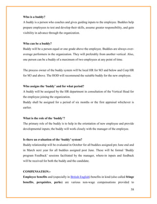 58
Who is a buddy?
A buddy is a person who coaches and gives guiding inputs to the employee. Buddies help
prepare employees to test and develop their skills, assume greater responsibility, and gain
visibility in advance through the organization.
Who can be a buddy?
Buddy will be a person equal or one grade above the employee. Buddies are always over-
average performers in the organization. They will preferably from another vertical. Also,
one person can be a buddy of a maximum of two employees at any point of time.
The process owner of the buddy system will be local HR for M3 and below and Corp HR
for M3 and above. The HOD will recommend the suitable buddy for the new employee.
Who assigns the „buddy‟ and for what period?
A buddy will be assigned by the HR department in consultation of the Vertical Head for
the employee joining the organization.
Buddy shall be assigned for a period of six months or the first appraisal whichever is
earlier.
What is the role of the „buddy‟?
The primary role of the buddy is to help in the orientation of new employee and provide
developmental inputs; the buddy will work closely with the manager of the employee.
Is there an evaluation of the „buddy‟ system?
Buddy relationship will be evaluated in October for all buddies assigned pre June end and
in March next year for all buddies assigned post June. These will be formal ‗Buddy
program Feedback‘ sessions facilitated by the manager, where-in inputs and feedback
will be received for both the buddy and the candidate.
COMPENSATION:-
Employee benefits and (especially in British English) benefits in kind (also called fringe
benefits, perquisites, perks) are various non-wage compensations provided to
 