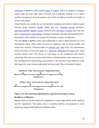 59
employees in addition to their normal wages or salaries. Where an employee exchanges
(cash) wages for some other form of benefit, this is generally referred to as a 'salary
sacrifice' arrangement. In most countries, most kinds of employee benefits are taxable to
at least some degree.
Fringe benefits can include, but are not limited to (employer-provided or employer-paid)
housing, group insurance (health, dental, life etc.), disability income protection,
retirement benefits, daycare, tuition reimbursement, sick leave, vacation (paid and non-
paid), social security, profit sharing, funding of education, and other specialized benefits.
The purpose of the benefits is to increase the economic security of employees.
The term perqs or perks is often used colloquially to refer to those benefits of a more
discretionary nature. Often, perks are given to employees who are doing notably well
and/or have seniority. Common perks are company cars, hotel stays, free refreshments,
leisure activities on work time (golf, etc.), stationery, allowances for lunch, and—when
multiple choices exist—first choice of such things as job assignments and vacation
scheduling. They may also be given first chance at job promotions when vacancies exist.
The starting point for determining a pay increase is the position of each employee in the
rate range after a pay structure adjustment has been made. This is illustrated in figure:
Figure 17-2. Pay structural adjustment in a pay-for-performance system
Healthcare at Bhaskar:
Bhaskar believes that the health of its employees is a joint responsibility of the employee
and the organization. This policy aims at extending facilities and programs to assist
employees manage their health and wellbeing needs.
 
