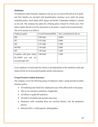 60
Mediclaim:
All employees under M grade, employees who are not covered in ESI and are in E grade,
and their families are provided with hospitalization insurance cover under the group
mediclaim policy. Each family (Self, spouse and his/her 2 dependent children) is treated
as one unit. The company has opted for a floating policy instead of a fixed cover. This
policy implies that the cover for each person in the policy is equal to the insured amount.
The cover amount is as follows:
Employee grade Covered Amount(INR) Amt. contribution by the co.
M0 5.00 Lakh 6,000+
M1 4.25 Lakh 6,000
M2 3.25 Lakh 5,400
M3/M4 2.50 Lakh 4,800
M5 1.50 Lakh 3,200
E grades with gross salary
Rs.10,000 p.m. and not
covered under ESI
1.00 Lakh 2,500
Every employee covered under the scheme is provided details of the mediclaim cards and
along with the list of associated hospitals and the claim process.
Group Personal Accident Insurance:
The company covers the following group of employees under a group personal accident
insurance policy:
 All marketing/sales-field force employed in any of the offices/units in the group.
 This is over and above mediclaim, if applicable.
 All officers in grade M3 and above.
 All staff in circulation and accounts (recovery).
 Production staff, excluding those not involved directly with the production
process.
 Editorial staff, i.e. field reporters, photographers.
 