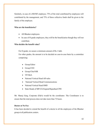 62
Similarly, in case of a M4/M5 employee, 75% of the total contributed by employees will
contributed by the management, and 75% of these collective funds shall be given to the
family of the employee.
Who are the beneficiaries?
 All Bhaskar employees.
 In case of O grade employees, they will be the beneficiaries though they will not
contribute.
Who decides the benefit value?
For O grade, we assure a minimum amount of Rs.1 lakh.
For other grades, the amount is to be decided on case-to-case basis by a committee
comprising:
 Group Editor
 Group CEO
 Group Chief-HR
 VP-F&A
 National Vertical Head AD sales
 National Vertical Head Communications
 National Vertical Head SMD
 State Heads of MP-CG/Gujarat/Rajasthan/CPH
Mr. Manoj Garg, Corporate (F&A) would be the coordinator. The Coordinator is to
ensure that the total process does not take more than 72 hours.
Doctor at No Fee:
It has been decided to extend the benefit of a doctor to all the employees of the Bhaskar
group at all publication centers.
 
