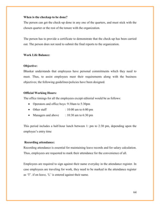 64
When is the checkup to be done?
The person can get the check-up done in any one of the quarters, and must stick with the
chosen quarter or the rest of the tenure with the organization.
The person has to provide a certificate to demonstrate that the check-up has been carried
out. The person does not need to submit the final reports to the organization.
Work Life Balance:
Objective:
Bhaskar understands that employees have personal commitments which they need to
meet. Thus, to assist employees meet their requirements along with the business
objectives; the following guidelines/policies have been designed.
Official Working Hours:
The office timings for all the employees except editorial would be as follows:
 Operators and office boys: 9:30am to 5:30pm
 Other staff : 10:00 am to 6:00 pm
 Managers and above : 10:30 am to 6:30 pm
This period includes a half-hour lunch between 1: pm to 2:30 pm, depending upon the
employee‘s entry time
Recording attendance:
Recording attendance is essential for maintaining leave records and for salary calculation.
Thus, employees are requested to mark their attendance for the convenience of all.
Employees are required to sign against their name everyday in the attendance register. In
case employees are traveling for work, they need to be marked in the attendance register
as ‗T‘. if on leave, ‗L‘ is entered against their name.
 