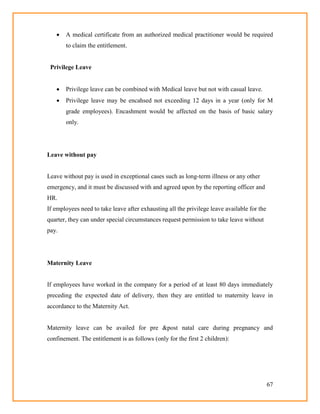 67
 A medical certificate from an authorized medical practitioner would be required
to claim the entitlement.
Privilege Leave
 Privilege leave can be combined with Medical leave but not with casual leave.
 Privilege leave may be encahsed not exceeding 12 days in a year (only for M
grade employees). Encashment would be affected on the basis of basic salary
only.
Leave without pay
Leave without pay is used in exceptional cases such as long-term illness or any other
emergency, and it must be discussed with and agreed upon by the reporting officer and
HR.
If employees need to take leave after exhausting all the privilege leave available for the
quarter, they can under special circumstances request permission to take leave without
pay.
Maternity Leave
If employees have worked in the company for a period of at least 80 days immediately
preceding the expected date of delivery, then they are entitled to maternity leave in
accordance to the Maternity Act.
Maternity leave can be availed for pre &post natal care during pregnancy and
confinement. The entitlement is as follows (only for the first 2 children):
 