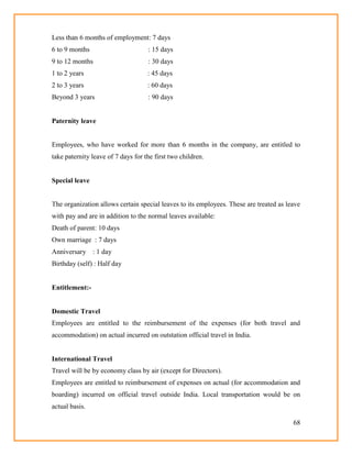 68
Less than 6 months of employment: 7 days
6 to 9 months : 15 days
9 to 12 months : 30 days
1 to 2 years : 45 days
2 to 3 years : 60 days
Beyond 3 years : 90 days
Paternity leave
Employees, who have worked for more than 6 months in the company, are entitled to
take paternity leave of 7 days for the first two children.
Special leave
The organization allows certain special leaves to its employees. These are treated as leave
with pay and are in addition to the normal leaves available:
Death of parent: 10 days
Own marriage : 7 days
Anniversary : 1 day
Birthday (self) : Half day
Entitlement:-
Domestic Travel
Employees are entitled to the reimbursement of the expenses (for both travel and
accommodation) on actual incurred on outstation official travel in India.
International Travel
Travel will be by economy class by air (except for Directors).
Employees are entitled to reimbursement of expenses on actual (for accommodation and
boarding) incurred on official travel outside India. Local transportation would be on
actual basis.
 