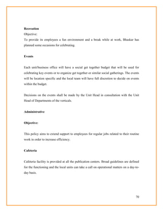 70
Recreation
Objective:
To provide its employees a fun environment and a break while at work, Bhaskar has
planned some occasions for celebrating.
Events
Each unit/business office will have a social get together budget that will be used for
celebrating key events or to organize get together or similar social gatherings. The events
will be location specific and the local team will have full discretion to decide on events
within the budget.
Decisions on the events shall be made by the Unit Head in consultation with the Unit
Head of Departments of the verticals.
Administrative
Objective:
This policy aims to extend support to employees for regular jobs related to their routine
work in order to increase efficiency.
Cafeteria
Cafeteria facility is provided at all the publication centers. Broad guidelines are defined
for the functioning and the local units can take a call on operational matters on a day-to-
day basis.
 