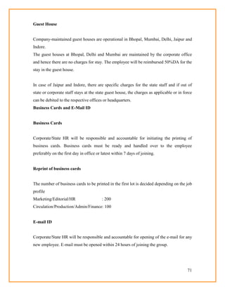 71
Guest House
Company-maintained guest houses are operational in Bhopal, Mumbai, Delhi, Jaipur and
Indore.
The guest houses at Bhopal, Delhi and Mumbai are maintained by the corporate office
and hence there are no charges for stay. The employee will be reimbursed 50%DA for the
stay in the guest house.
In case of Jaipur and Indore, there are specific charges for the state staff and if out of
state or corporate staff stays at the state guest house, the charges as applicable or in force
can be debited to the respective offices or headquarters.
Business Cards and E-Mail ID
Business Cards
Corporate/State HR will be responsible and accountable for initiating the printing of
business cards. Business cards must be ready and handled over to the employee
preferably on the first day in office or latest within 7 days of joining.
Reprint of business cards
The number of business cards to be printed in the first lot is decided depending on the job
profile
Marketing/Editorial/HR : 200
Circulation/Production/Admin/Finance: 100
E-mail ID
Corporate/State HR will be responsible and accountable for opening of the e-mail for any
new employee. E-mail must be opened within 24 hours of joining the group.
 