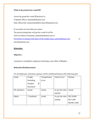 72
What is the protocol on e-mail ID?
Across the group the e-mail ID protocol is:
Corporate offices: name@bhaskarnet.com
State offices/unit: name@stateabbreviation.bhaskarnet.com
In case there are more than two names-
The person joining later will get the e-mail id will be
First two-letters-of-surname_name@nhaskarnet.com or
First-letter-of-surname-first-letter-of-the-middle-name_name@bhaskar.com or
state.bhaskarnet.com
Relocation:
Objective:
Assistance is extended to employees relocating to any office of Bhaskar.
Relocation Reimbursement:
For all employees, relocation expenses will be reimbursed based on the following grid:
Grade Freight
(Including
transport &
Insurance)
Transportation
of car
Family travel Packing
M1 and above Actual Actual As per the class
entitled
Actual
Others 1 Truckload Actual As per the class
entitled
M2:10,000
M3:7,500
M4/M5:5,000
 