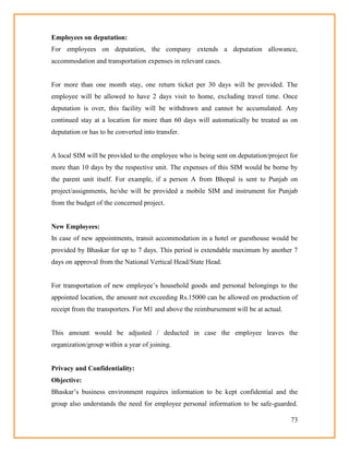 73
Employees on deputation:
For employees on deputation, the company extends a deputation allowance,
accommodation and transportation expenses in relevant cases.
For more than one month stay, one return ticket per 30 days will be provided. The
employee will be allowed to have 2 days visit to home, excluding travel time. Once
deputation is over, this facility will be withdrawn and cannot be accumulated. Any
continued stay at a location for more than 60 days will automatically be treated as on
deputation or has to be converted into transfer.
A local SIM will be provided to the employee who is being sent on deputation/project for
more than 10 days by the respective unit. The expenses of this SIM would be borne by
the parent unit itself. For example, if a person A from Bhopal is sent to Punjab on
project/assignments, he/she will be provided a mobile SIM and instrument for Punjab
from the budget of the concerned project.
New Employees:
In case of new appointments, transit accommodation in a hotel or guesthouse would be
provided by Bhaskar for up to 7 days. This period is extendable maximum by another 7
days on approval from the National Vertical Head/State Head.
For transportation of new employee‘s household goods and personal belongings to the
appointed location, the amount not exceeding Rs.15000 can be allowed on production of
receipt from the transporters. For M1 and above the reimbursement will be at actual.
This amount would be adjusted / deducted in case the employee leaves the
organization/group within a year of joining.
Privacy and Confidentiality:
Objective:
Bhaskar‘s business environment requires information to be kept confidential and the
group also understands the need for employee personal information to be safe-guarded.
 