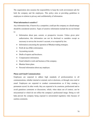 74
The organization also assumes the responsibility to keep the work environment safe for
both the company and the employees. This policy aims at providing guidelines to
employees in relation to privacy and confidentiality of information.
What information is sensitive?
Any information that, if known by a competitor, could put the company at a disadvantage
should be considered sensitive. Types of sensitive information include but are not limited
to:
 Information about past, current, or prospective investor. Unless given prior
authorization, this information can not be disclosed to outsiders except as
necessary to service the investor‘s account, or as required by law.
 Information concerning the operation of Bhaskar trading strategies.
 Profit & loss (P&L) information.
 Accounting records.
 Drafts of reports and brochures.
 Compensation information.
 Email related to work and business of the company.
 Bhaskar future plans.
 Personal information about any employee.
Phone and Email Communication:
Employees are expected to adhere high standards of professionalism in all
communications, whether internal or external, oral or electronic, or through voice mail or
email. Employees are expected to conduct communications as if they creating a
permanent record. In other words, they are expected to be courteous, professional and to
avoid gratuitous comments or discussions, which, when taken out of context, can be
misconstrued or which do not reflect the company‘s professional image. Doing so will
help prevent the company being exposed to unwarranted regulatory risks because of
careless comments.
 