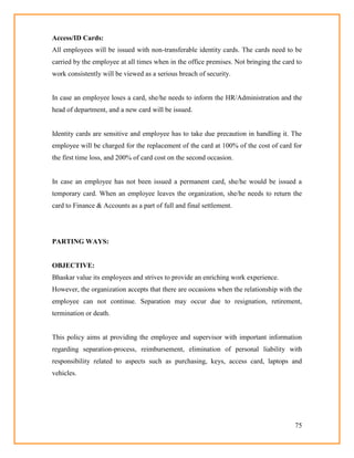 75
Access/ID Cards:
All employees will be issued with non-transferable identity cards. The cards need to be
carried by the employee at all times when in the office premises. Not bringing the card to
work consistently will be viewed as a serious breach of security.
In case an employee loses a card, she/he needs to inform the HR/Administration and the
head of department, and a new card will be issued.
Identity cards are sensitive and employee has to take due precaution in handling it. The
employee will be charged for the replacement of the card at 100% of the cost of card for
the first time loss, and 200% of card cost on the second occasion.
In case an employee has not been issued a permanent card, she/he would be issued a
temporary card. When an employee leaves the organization, she/he needs to return the
card to Finance & Accounts as a part of full and final settlement.
PARTING WAYS:
OBJECTIVE:
Bhaskar value its employees and strives to provide an enriching work experience.
However, the organization accepts that there are occasions when the relationship with the
employee can not continue. Separation may occur due to resignation, retirement,
termination or death.
This policy aims at providing the employee and supervisor with important information
regarding separation-process, reimbursement, elimination of personal liability with
responsibility related to aspects such as purchasing, keys, access card, laptops and
vehicles.
 