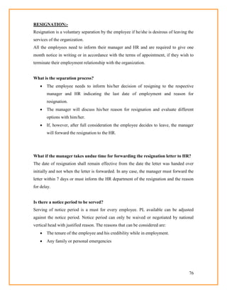 76
RESIGNATION:-
Resignation is a voluntary separation by the employee if he/she is desirous of leaving the
services of the organization.
All the employees need to inform their manager and HR and are required to give one
month notice in writing or in accordance with the terms of appointment, if they wish to
terminate their employment relationship with the organization.
What is the separation process?
 The employee needs to inform his/her decision of resigning to the respective
manager and HR indicating the last date of employment and reason for
resignation.
 The manager will discuss his/her reason for resignation and evaluate different
options with him/her.
 If, however, after full consideration the employee decides to leave, the manager
will forward the resignation to the HR.
What if the manager takes undue time for forwarding the resignation letter to HR?
The date of resignation shall remain effective from the date the letter was handed over
initially and not when the letter is forwarded. In any case, the manager must forward the
letter within 7 days or must inform the HR department of the resignation and the reason
for delay.
Is there a notice period to be served?
Serving of notice period is a must for every employee. PL available can be adjusted
against the notice period. Notice period can only be waived or negotiated by national
vertical head with justified reason. The reasons that can be considered are:
 The tenure of the employee and his credibility while in employment.
 Any family or personal emergencies
 