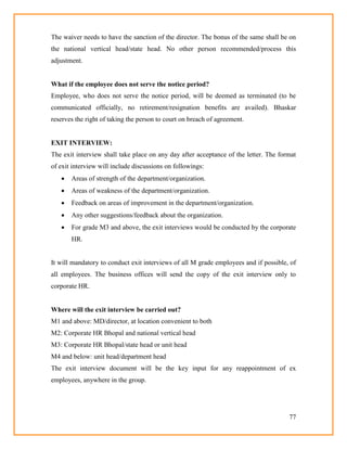 77
The waiver needs to have the sanction of the director. The bonus of the same shall be on
the national vertical head/state head. No other person recommended/process this
adjustment.
What if the employee does not serve the notice period?
Employee, who does not serve the notice period, will be deemed as terminated (to be
communicated officially, no retirement/resignation benefits are availed). Bhaskar
reserves the right of taking the person to court on breach of agreement.
EXIT INTERVIEW:
The exit interview shall take place on any day after acceptance of the letter. The format
of exit interview will include discussions on followings:
 Areas of strength of the department/organization.
 Areas of weakness of the department/organization.
 Feedback on areas of improvement in the department/organization.
 Any other suggestions/feedback about the organization.
 For grade M3 and above, the exit interviews would be conducted by the corporate
HR.
It will mandatory to conduct exit interviews of all M grade employees and if possible, of
all employees. The business offices will send the copy of the exit interview only to
corporate HR.
Where will the exit interview be carried out?
M1 and above: MD/director, at location convenient to both
M2: Corporate HR Bhopal and national vertical head
M3: Corporate HR Bhopal/state head or unit head
M4 and below: unit head/department head
The exit interview document will be the key input for any reappointment of ex
employees, anywhere in the group.
 