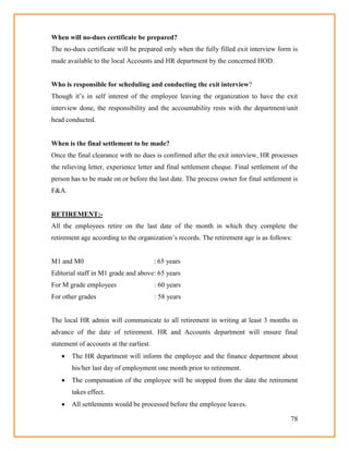 78
When will no-dues certificate be prepared?
The no-dues certificate will be prepared only when the fully filled exit interview form is
made available to the local Accounts and HR department by the concerned HOD.
Who is responsible for scheduling and conducting the exit interview?
Though it‘s in self interest of the employee leaving the organization to have the exit
interview done, the responsibility and the accountability rests with the department/unit
head conducted.
When is the final settlement to be made?
Once the final clearance with no dues is confirmed after the exit interview, HR processes
the relieving letter, experience letter and final settlement cheque. Final settlement of the
person has to be made on or before the last date. The process owner for final settlement is
F&A.
RETIREMENT:-
All the employees retire on the last date of the month in which they complete the
retirement age according to the organization‘s records. The retirement age is as follows:
M1 and M0 : 65 years
Editorial staff in M1 grade and above: 65 years
For M grade employees : 60 years
For other grades : 58 years
The local HR admin will communicate to all retirement in writing at least 3 months in
advance of the date of retirement. HR and Accounts department will ensure final
statement of accounts at the earliest.
 The HR department will inform the employee and the finance department about
his/her last day of employment one month prior to retirement.
 The compensation of the employee will be stopped from the date the retirement
takes effect.
 All settlements would be processed before the employee leaves.
 