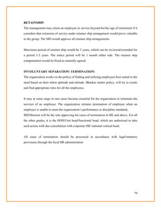 79
RETAINSHIP:
The management may retain an employee in service beyond his/her age of retirement if it
considers that extension of service under retainer ship arrangement would prove valuable
to the group. The MD would approve all retainer ship arrangements.
Maximum period of retainer ship would be 3 years, which can be reviewed/extended for
a period 1-3 years. The notice period will be 1 month either side. The retainer ship
compensation would be fixed as mutually agreed.
INVOLUNTARY SEPARATION/ TERMINATION:
The organization works on the policy of finding and utilizing employees best suited to the
need based on their talent aptitude and attitude. Bhaskar matter policy, will try to create
and find appropriate roles for all the employees.
It may at some stage in rare cases become essential for the organization to terminate the
services of an employee. The organization initiates termination of employee when an
employee is unable to meet the organization‘s performance or discipline standards.
MD/Director will be the sole approving for cases of termination in M2 and above. For all
the other grades, it is the HOD/Unit head/functional head, which are authorized to take
such action with due consultation with corporate HR/ national vertical head.
All cases of termination should be processed in accordance with legal/statutory
provisions through the local HR administration
 